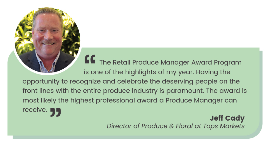 Jeff Cady quote: The Retail Produce Manager Award Program is one of the highlights of my year. Having the opportunity to recognize and celebrate the deserving people on the front lines with the entire produce industry is paramount. The award is most likely the professional award a Produce Manager can receive."