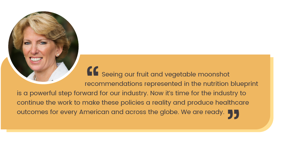 Cathy Burns quote: Seeing our fruit and vegetable moonshot recommendations represented in the nutrition blueprint is a pwerful step forward for our industry. Now it's time for the industry to continue the work to make these policies a reality and produce healthcare outcomes for every American and across the globe. We are ready."