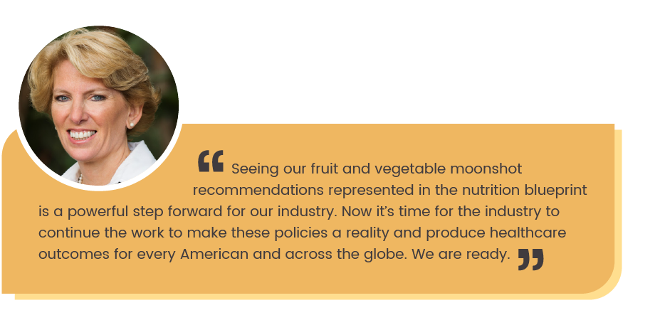 Cathy Burns quote: Seeing  our fruit and vegetable moonshot recommendations represented in the nutrition blueprint is a pwerful step forward for our industry. Now it's time for the industry to continue the work to make these policies a reality and produce healthcare outcomes for every American and across the globe. We are ready."